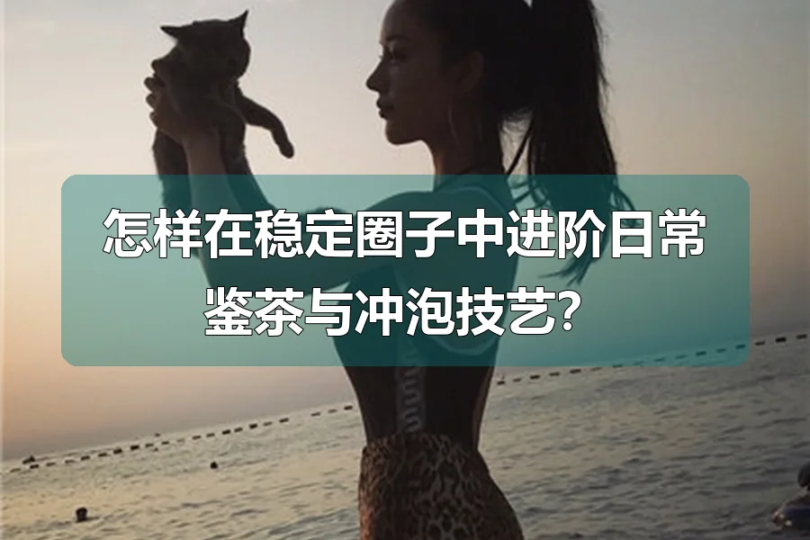 怎样在稳定圈子中进阶日常鉴茶与冲泡技艺?